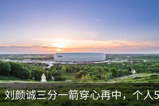 刘颜诚三分一箭穿心再中，个人5投全中砍下14分