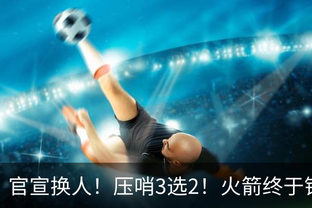 官宣换人！压哨3选2！火箭终于锁定了最后的引援