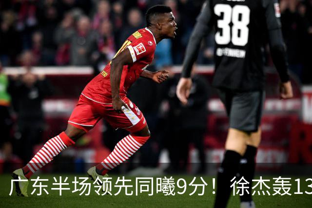 广东半场领先同曦9分！徐杰轰13+3，阿祖+弗格表现亮眼，亚帅首秀吃T