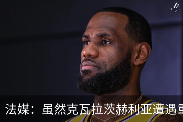 法媒：虽然克瓦拉茨赫利亚遭遇重伤，但巴黎仍欲与其续约至2032年