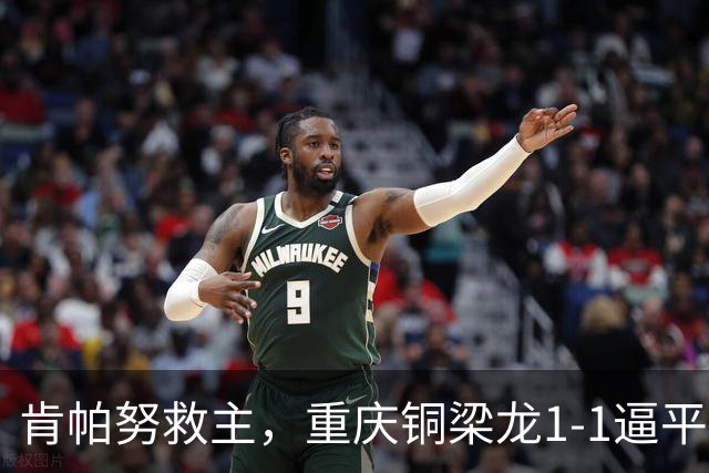 肯帕努救主，重庆铜梁龙1-1逼平中超第5，连续2轮保持不败