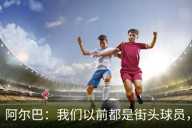 阿尔巴：我们以前都是街头球员，但如今球员却更像机器人