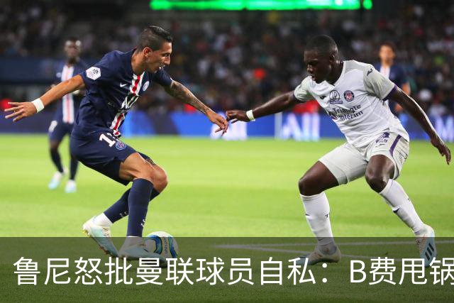 鲁尼怒批曼联球员自私：B费甩锅暴露责任感缺失